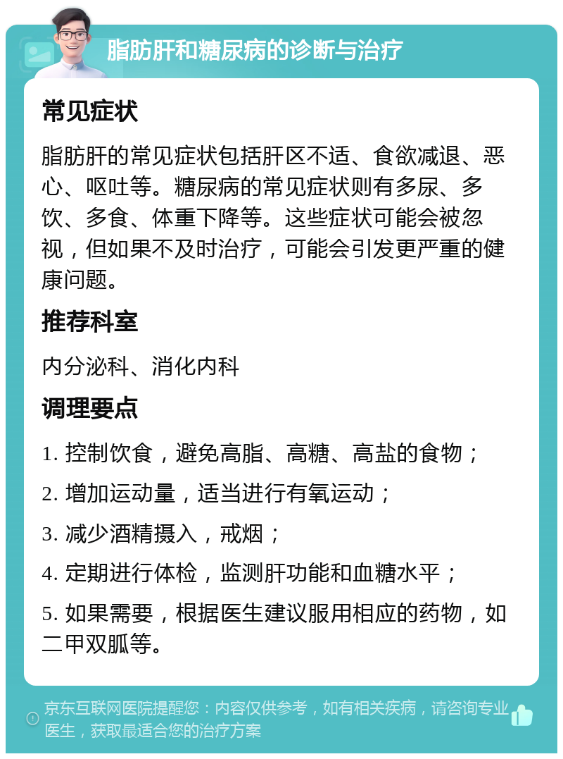 脂肪肝和糖尿病的诊断与治疗 常见症状 脂肪肝的常见症状包括肝区不适、食欲减退、恶心、呕吐等。糖尿病的常见症状则有多尿、多饮、多食、体重下降等。这些症状可能会被忽视，但如果不及时治疗，可能会引发更严重的健康问题。 推荐科室 内分泌科、消化内科 调理要点 1. 控制饮食，避免高脂、高糖、高盐的食物； 2. 增加运动量，适当进行有氧运动； 3. 减少酒精摄入，戒烟； 4. 定期进行体检，监测肝功能和血糖水平； 5. 如果需要，根据医生建议服用相应的药物，如二甲双胍等。