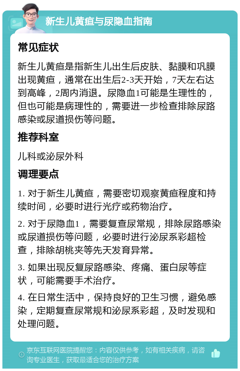 新生儿黄疸与尿隐血指南 常见症状 新生儿黄疸是指新生儿出生后皮肤、黏膜和巩膜出现黄疸，通常在出生后2-3天开始，7天左右达到高峰，2周内消退。尿隐血1可能是生理性的，但也可能是病理性的，需要进一步检查排除尿路感染或尿道损伤等问题。 推荐科室 儿科或泌尿外科 调理要点 1. 对于新生儿黄疸，需要密切观察黄疸程度和持续时间，必要时进行光疗或药物治疗。 2. 对于尿隐血1，需要复查尿常规，排除尿路感染或尿道损伤等问题，必要时进行泌尿系彩超检查，排除胡桃夹等先天发育异常。 3. 如果出现反复尿路感染、疼痛、蛋白尿等症状，可能需要手术治疗。 4. 在日常生活中，保持良好的卫生习惯，避免感染，定期复查尿常规和泌尿系彩超，及时发现和处理问题。