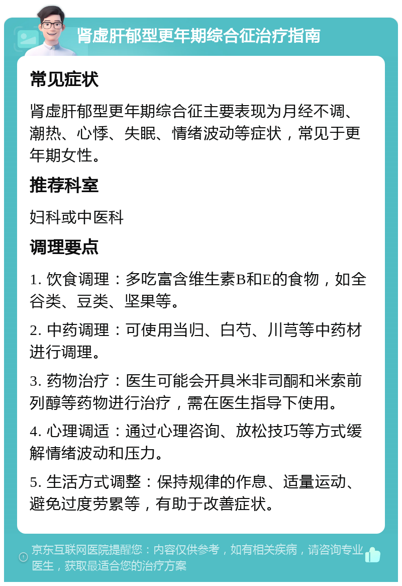 肾虚肝郁型更年期综合征治疗指南 常见症状 肾虚肝郁型更年期综合征主要表现为月经不调、潮热、心悸、失眠、情绪波动等症状，常见于更年期女性。 推荐科室 妇科或中医科 调理要点 1. 饮食调理：多吃富含维生素B和E的食物，如全谷类、豆类、坚果等。 2. 中药调理：可使用当归、白芍、川芎等中药材进行调理。 3. 药物治疗：医生可能会开具米非司酮和米索前列醇等药物进行治疗，需在医生指导下使用。 4. 心理调适：通过心理咨询、放松技巧等方式缓解情绪波动和压力。 5. 生活方式调整：保持规律的作息、适量运动、避免过度劳累等，有助于改善症状。