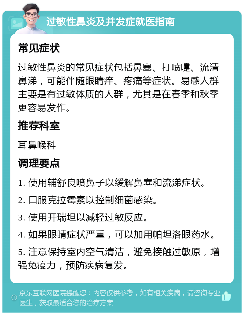 过敏性鼻炎及并发症就医指南 常见症状 过敏性鼻炎的常见症状包括鼻塞、打喷嚏、流清鼻涕，可能伴随眼睛痒、疼痛等症状。易感人群主要是有过敏体质的人群，尤其是在春季和秋季更容易发作。 推荐科室 耳鼻喉科 调理要点 1. 使用辅舒良喷鼻子以缓解鼻塞和流涕症状。 2. 口服克拉霉素以控制细菌感染。 3. 使用开瑞坦以减轻过敏反应。 4. 如果眼睛症状严重，可以加用帕坦洛眼药水。 5. 注意保持室内空气清洁，避免接触过敏原，增强免疫力，预防疾病复发。