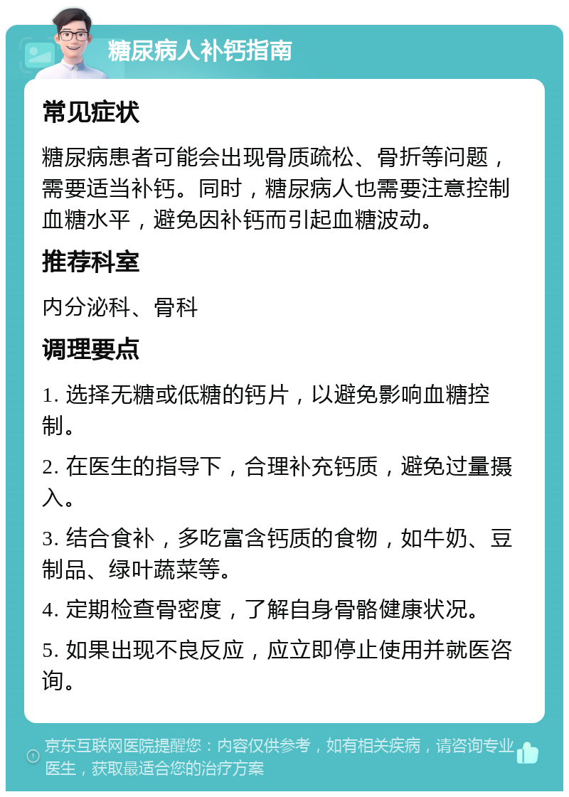 糖尿病人补钙指南 常见症状 糖尿病患者可能会出现骨质疏松、骨折等问题，需要适当补钙。同时，糖尿病人也需要注意控制血糖水平，避免因补钙而引起血糖波动。 推荐科室 内分泌科、骨科 调理要点 1. 选择无糖或低糖的钙片，以避免影响血糖控制。 2. 在医生的指导下，合理补充钙质，避免过量摄入。 3. 结合食补，多吃富含钙质的食物，如牛奶、豆制品、绿叶蔬菜等。 4. 定期检查骨密度，了解自身骨骼健康状况。 5. 如果出现不良反应，应立即停止使用并就医咨询。