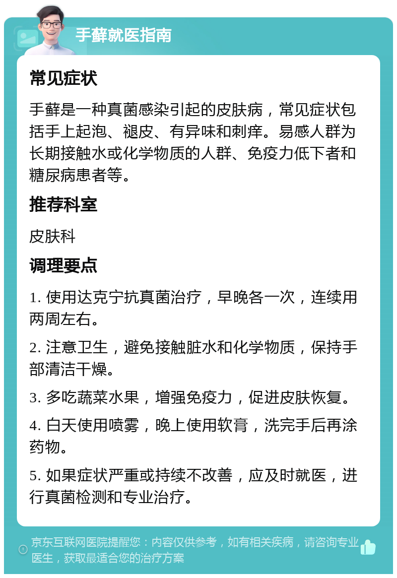 手藓就医指南 常见症状 手藓是一种真菌感染引起的皮肤病，常见症状包括手上起泡、褪皮、有异味和刺痒。易感人群为长期接触水或化学物质的人群、免疫力低下者和糖尿病患者等。 推荐科室 皮肤科 调理要点 1. 使用达克宁抗真菌治疗，早晚各一次，连续用两周左右。 2. 注意卫生，避免接触脏水和化学物质，保持手部清洁干燥。 3. 多吃蔬菜水果，增强免疫力，促进皮肤恢复。 4. 白天使用喷雾，晚上使用软膏，洗完手后再涂药物。 5. 如果症状严重或持续不改善，应及时就医，进行真菌检测和专业治疗。