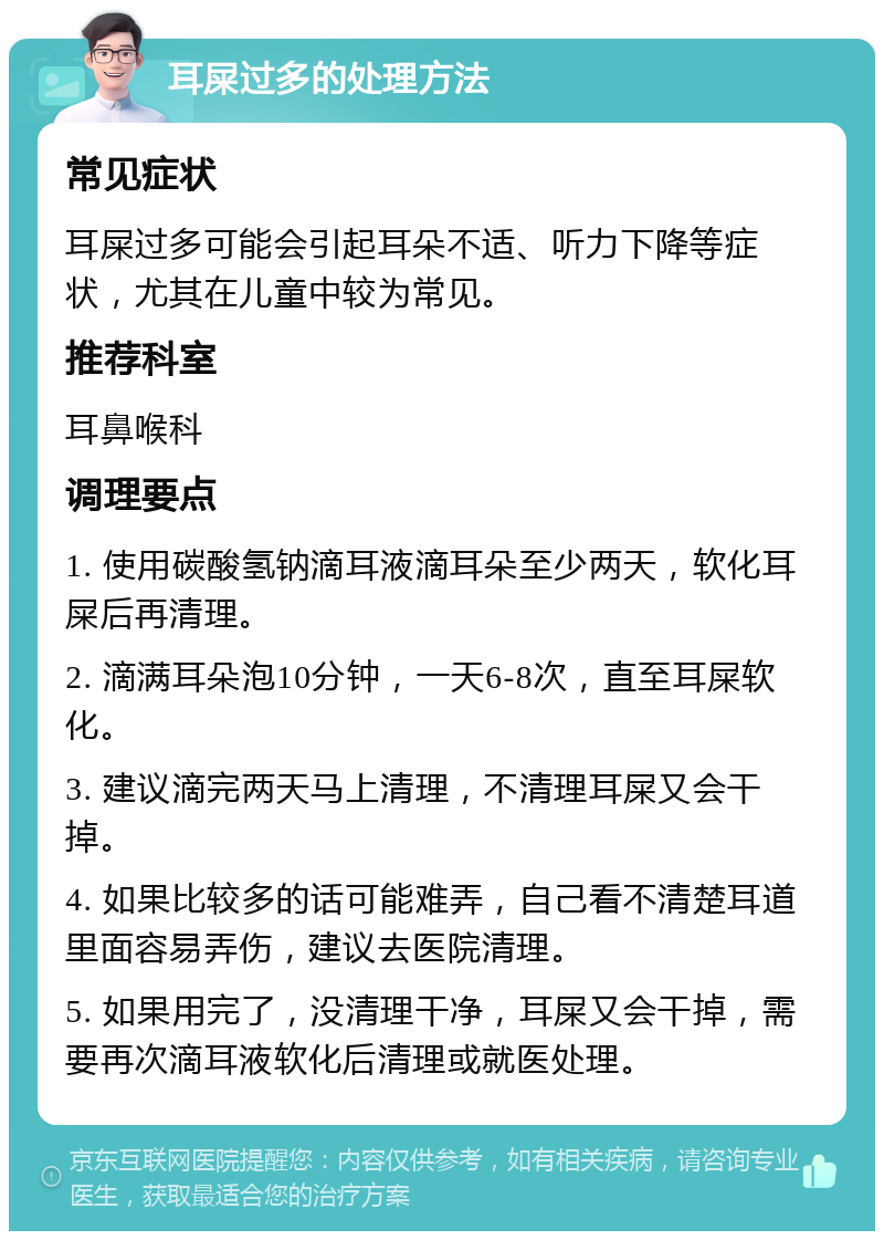 耳屎过多的处理方法 常见症状 耳屎过多可能会引起耳朵不适、听力下降等症状，尤其在儿童中较为常见。 推荐科室 耳鼻喉科 调理要点 1. 使用碳酸氢钠滴耳液滴耳朵至少两天，软化耳屎后再清理。 2. 滴满耳朵泡10分钟，一天6-8次，直至耳屎软化。 3. 建议滴完两天马上清理，不清理耳屎又会干掉。 4. 如果比较多的话可能难弄，自己看不清楚耳道里面容易弄伤，建议去医院清理。 5. 如果用完了，没清理干净，耳屎又会干掉，需要再次滴耳液软化后清理或就医处理。