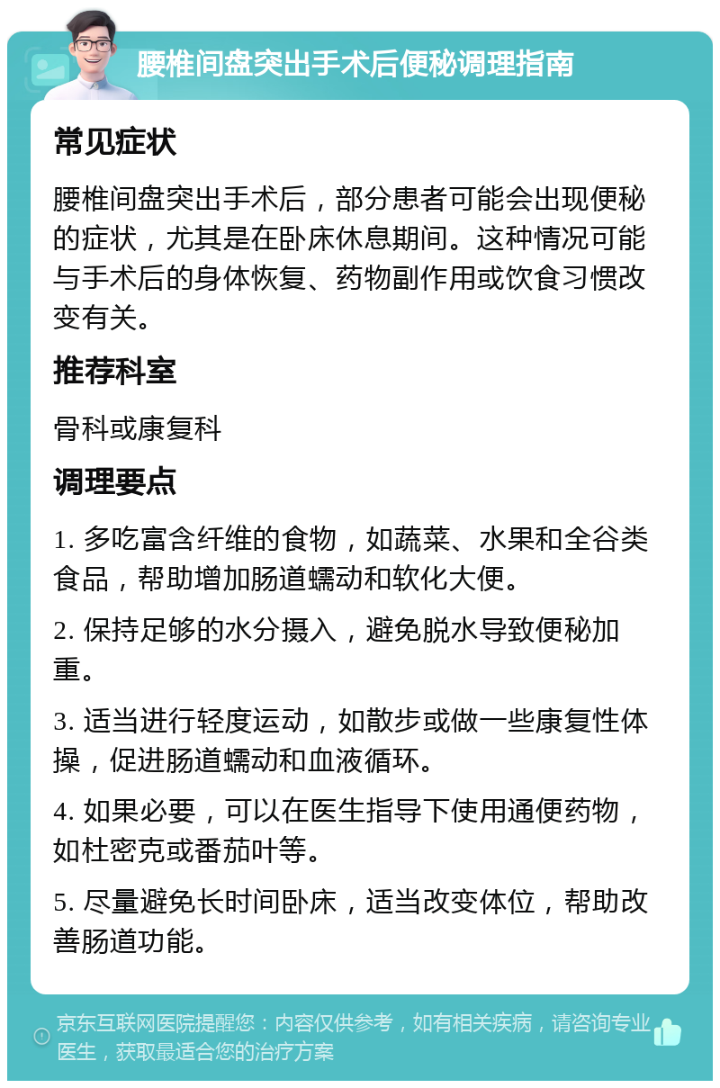 腰椎间盘突出手术后便秘调理指南 常见症状 腰椎间盘突出手术后，部分患者可能会出现便秘的症状，尤其是在卧床休息期间。这种情况可能与手术后的身体恢复、药物副作用或饮食习惯改变有关。 推荐科室 骨科或康复科 调理要点 1. 多吃富含纤维的食物，如蔬菜、水果和全谷类食品，帮助增加肠道蠕动和软化大便。 2. 保持足够的水分摄入，避免脱水导致便秘加重。 3. 适当进行轻度运动，如散步或做一些康复性体操，促进肠道蠕动和血液循环。 4. 如果必要，可以在医生指导下使用通便药物，如杜密克或番茄叶等。 5. 尽量避免长时间卧床，适当改变体位，帮助改善肠道功能。