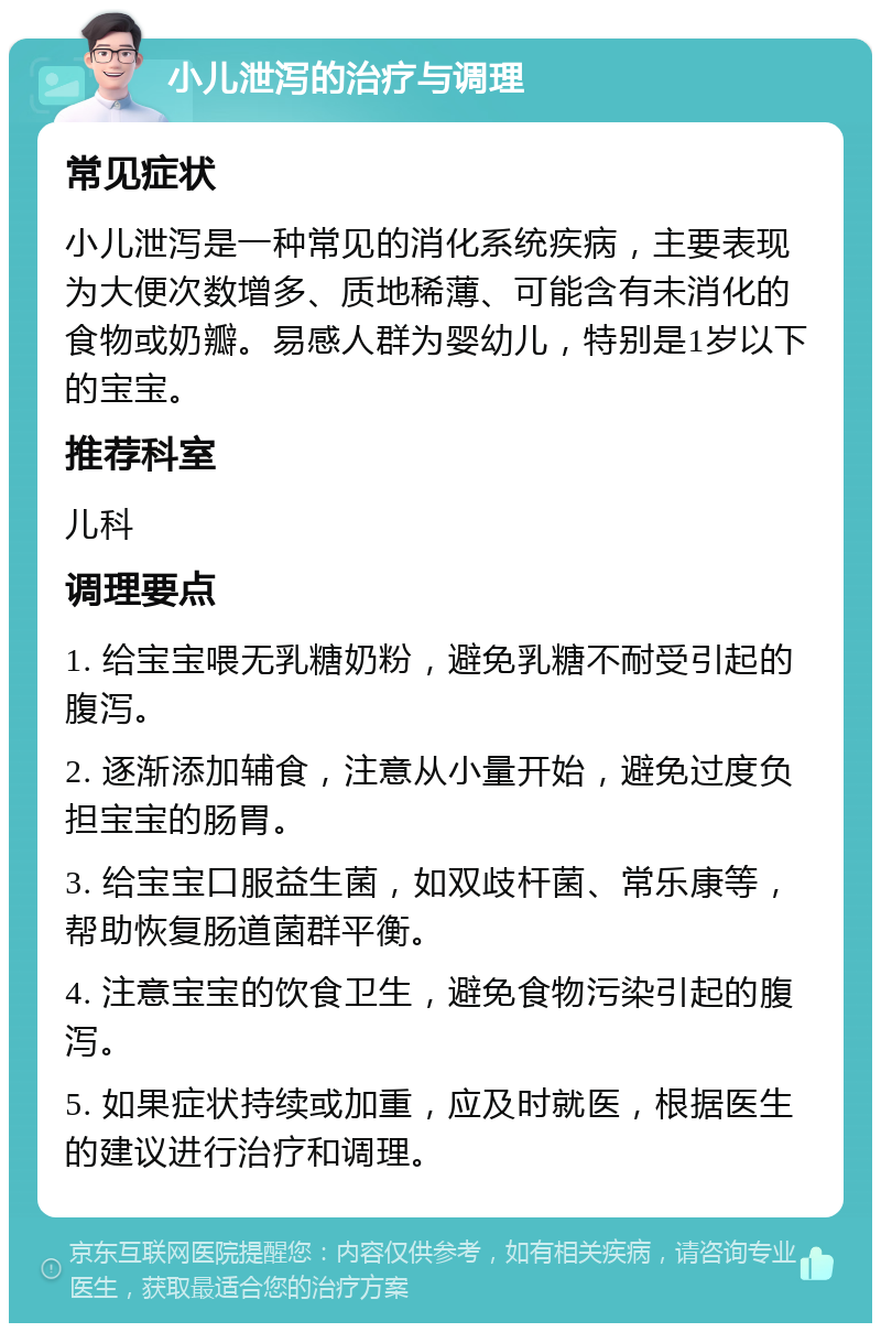 小儿泄泻的治疗与调理 常见症状 小儿泄泻是一种常见的消化系统疾病，主要表现为大便次数增多、质地稀薄、可能含有未消化的食物或奶瓣。易感人群为婴幼儿，特别是1岁以下的宝宝。 推荐科室 儿科 调理要点 1. 给宝宝喂无乳糖奶粉，避免乳糖不耐受引起的腹泻。 2. 逐渐添加辅食，注意从小量开始，避免过度负担宝宝的肠胃。 3. 给宝宝口服益生菌，如双歧杆菌、常乐康等，帮助恢复肠道菌群平衡。 4. 注意宝宝的饮食卫生，避免食物污染引起的腹泻。 5. 如果症状持续或加重，应及时就医，根据医生的建议进行治疗和调理。