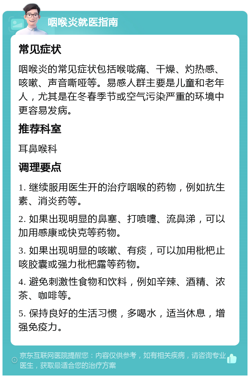 咽喉炎就医指南 常见症状 咽喉炎的常见症状包括喉咙痛、干燥、灼热感、咳嗽、声音嘶哑等。易感人群主要是儿童和老年人，尤其是在冬春季节或空气污染严重的环境中更容易发病。 推荐科室 耳鼻喉科 调理要点 1. 继续服用医生开的治疗咽喉的药物，例如抗生素、消炎药等。 2. 如果出现明显的鼻塞、打喷嚏、流鼻涕，可以加用感康或快克等药物。 3. 如果出现明显的咳嗽、有痰，可以加用枇杷止咳胶囊或强力枇杷露等药物。 4. 避免刺激性食物和饮料，例如辛辣、酒精、浓茶、咖啡等。 5. 保持良好的生活习惯，多喝水，适当休息，增强免疫力。