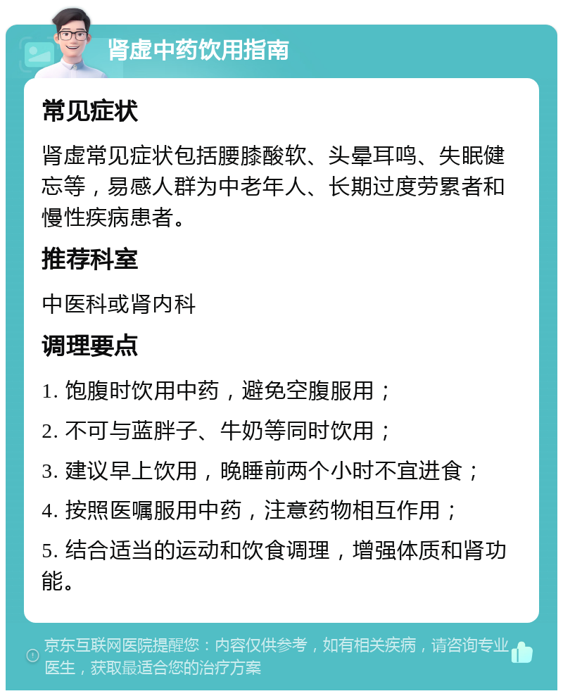 肾虚中药饮用指南 常见症状 肾虚常见症状包括腰膝酸软、头晕耳鸣、失眠健忘等，易感人群为中老年人、长期过度劳累者和慢性疾病患者。 推荐科室 中医科或肾内科 调理要点 1. 饱腹时饮用中药，避免空腹服用； 2. 不可与蓝胖子、牛奶等同时饮用； 3. 建议早上饮用，晚睡前两个小时不宜进食； 4. 按照医嘱服用中药，注意药物相互作用； 5. 结合适当的运动和饮食调理，增强体质和肾功能。