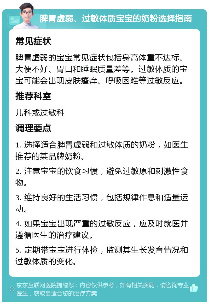 脾胃虚弱、过敏体质宝宝的奶粉选择指南 常见症状 脾胃虚弱的宝宝常见症状包括身高体重不达标、大便不好、胃口和睡眠质量差等。过敏体质的宝宝可能会出现皮肤瘙痒、呼吸困难等过敏反应。 推荐科室 儿科或过敏科 调理要点 1. 选择适合脾胃虚弱和过敏体质的奶粉，如医生推荐的某品牌奶粉。 2. 注意宝宝的饮食习惯，避免过敏原和刺激性食物。 3. 维持良好的生活习惯，包括规律作息和适量运动。 4. 如果宝宝出现严重的过敏反应，应及时就医并遵循医生的治疗建议。 5. 定期带宝宝进行体检，监测其生长发育情况和过敏体质的变化。