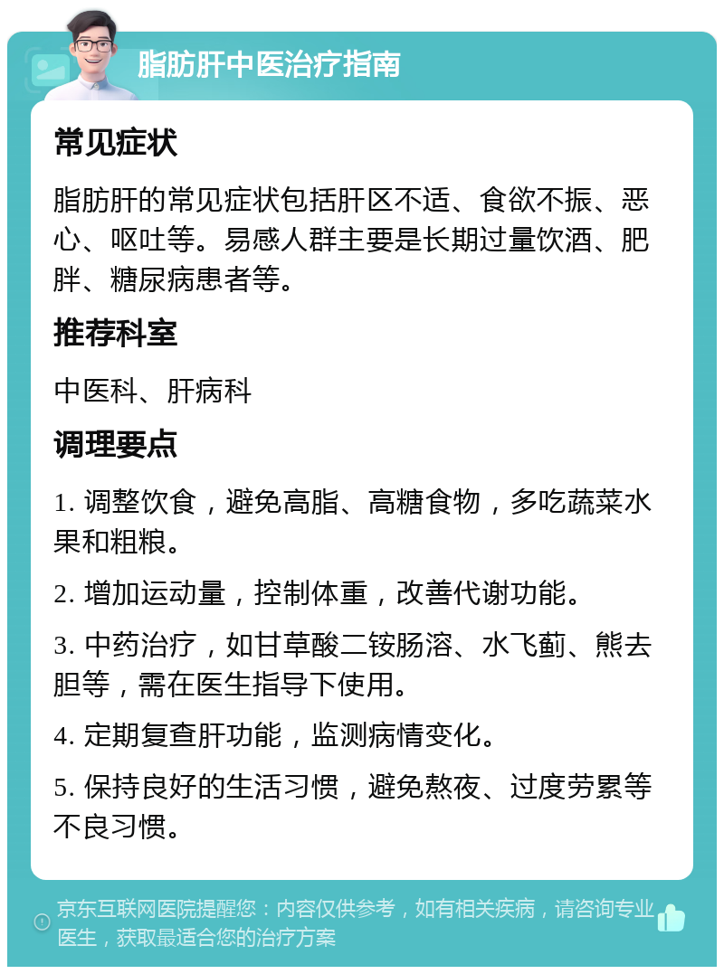 脂肪肝中医治疗指南 常见症状 脂肪肝的常见症状包括肝区不适、食欲不振、恶心、呕吐等。易感人群主要是长期过量饮酒、肥胖、糖尿病患者等。 推荐科室 中医科、肝病科 调理要点 1. 调整饮食，避免高脂、高糖食物，多吃蔬菜水果和粗粮。 2. 增加运动量，控制体重，改善代谢功能。 3. 中药治疗，如甘草酸二铵肠溶、水飞蓟、熊去胆等，需在医生指导下使用。 4. 定期复查肝功能，监测病情变化。 5. 保持良好的生活习惯，避免熬夜、过度劳累等不良习惯。