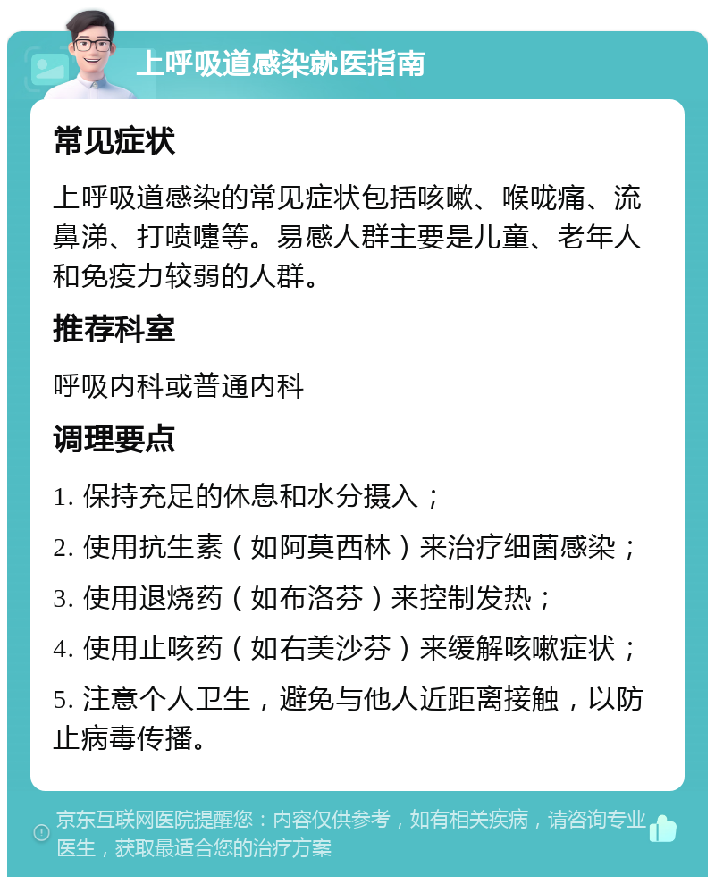 上呼吸道感染就医指南 常见症状 上呼吸道感染的常见症状包括咳嗽、喉咙痛、流鼻涕、打喷嚏等。易感人群主要是儿童、老年人和免疫力较弱的人群。 推荐科室 呼吸内科或普通内科 调理要点 1. 保持充足的休息和水分摄入； 2. 使用抗生素（如阿莫西林）来治疗细菌感染； 3. 使用退烧药（如布洛芬）来控制发热； 4. 使用止咳药（如右美沙芬）来缓解咳嗽症状； 5. 注意个人卫生，避免与他人近距离接触，以防止病毒传播。