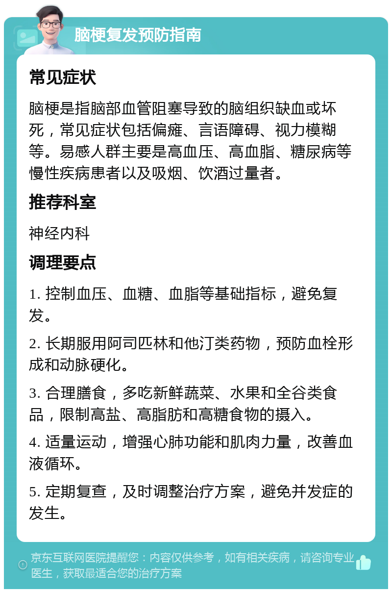 脑梗复发预防指南 常见症状 脑梗是指脑部血管阻塞导致的脑组织缺血或坏死，常见症状包括偏瘫、言语障碍、视力模糊等。易感人群主要是高血压、高血脂、糖尿病等慢性疾病患者以及吸烟、饮酒过量者。 推荐科室 神经内科 调理要点 1. 控制血压、血糖、血脂等基础指标，避免复发。 2. 长期服用阿司匹林和他汀类药物，预防血栓形成和动脉硬化。 3. 合理膳食，多吃新鲜蔬菜、水果和全谷类食品，限制高盐、高脂肪和高糖食物的摄入。 4. 适量运动，增强心肺功能和肌肉力量，改善血液循环。 5. 定期复查，及时调整治疗方案，避免并发症的发生。