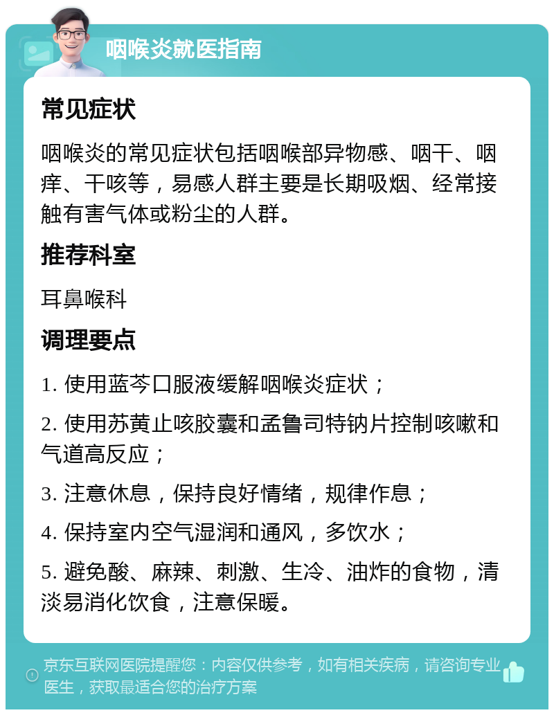 咽喉炎就医指南 常见症状 咽喉炎的常见症状包括咽喉部异物感、咽干、咽痒、干咳等，易感人群主要是长期吸烟、经常接触有害气体或粉尘的人群。 推荐科室 耳鼻喉科 调理要点 1. 使用蓝芩口服液缓解咽喉炎症状； 2. 使用苏黄止咳胶囊和孟鲁司特钠片控制咳嗽和气道高反应； 3. 注意休息，保持良好情绪，规律作息； 4. 保持室内空气湿润和通风，多饮水； 5. 避免酸、麻辣、刺激、生冷、油炸的食物，清淡易消化饮食，注意保暖。