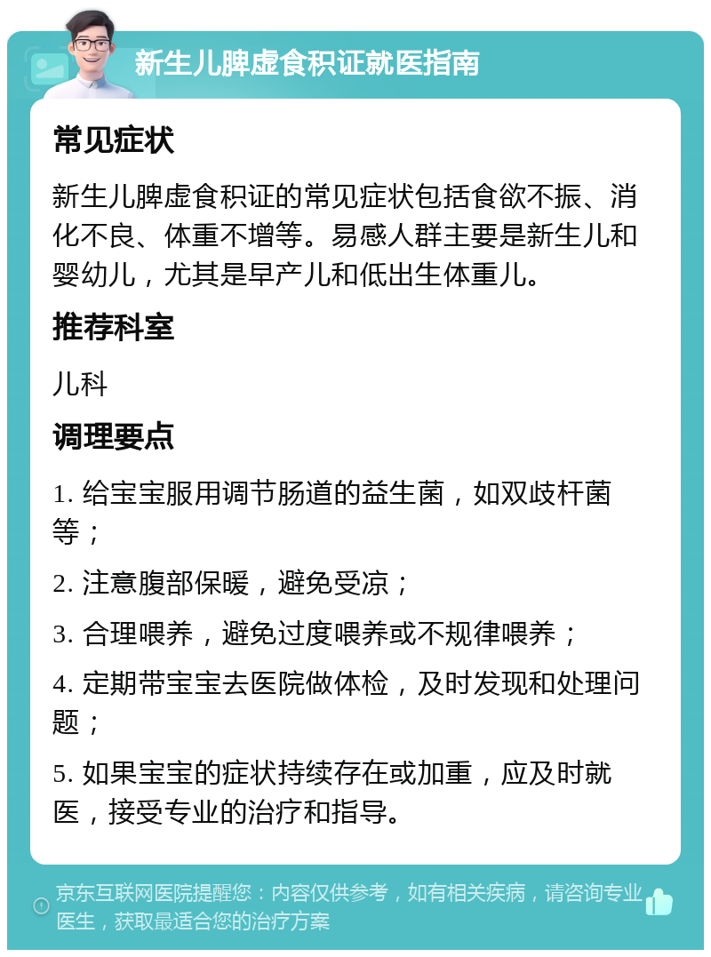 新生儿脾虚食积证就医指南 常见症状 新生儿脾虚食积证的常见症状包括食欲不振、消化不良、体重不增等。易感人群主要是新生儿和婴幼儿，尤其是早产儿和低出生体重儿。 推荐科室 儿科 调理要点 1. 给宝宝服用调节肠道的益生菌，如双歧杆菌等； 2. 注意腹部保暖，避免受凉； 3. 合理喂养，避免过度喂养或不规律喂养； 4. 定期带宝宝去医院做体检，及时发现和处理问题； 5. 如果宝宝的症状持续存在或加重，应及时就医，接受专业的治疗和指导。