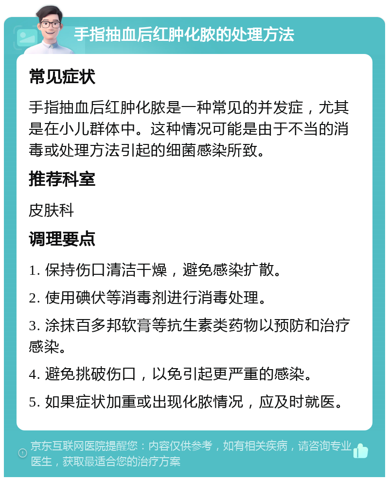 手指抽血后红肿化脓的处理方法 常见症状 手指抽血后红肿化脓是一种常见的并发症，尤其是在小儿群体中。这种情况可能是由于不当的消毒或处理方法引起的细菌感染所致。 推荐科室 皮肤科 调理要点 1. 保持伤口清洁干燥，避免感染扩散。 2. 使用碘伏等消毒剂进行消毒处理。 3. 涂抹百多邦软膏等抗生素类药物以预防和治疗感染。 4. 避免挑破伤口，以免引起更严重的感染。 5. 如果症状加重或出现化脓情况，应及时就医。