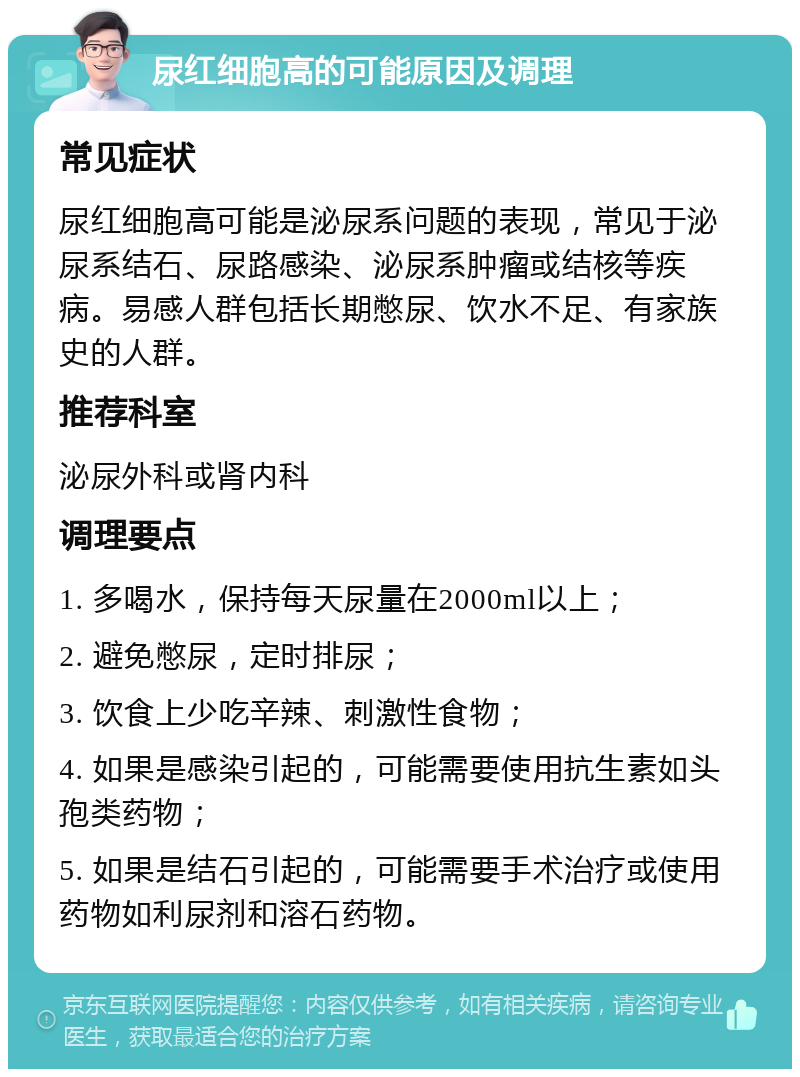 尿红细胞高的可能原因及调理 常见症状 尿红细胞高可能是泌尿系问题的表现，常见于泌尿系结石、尿路感染、泌尿系肿瘤或结核等疾病。易感人群包括长期憋尿、饮水不足、有家族史的人群。 推荐科室 泌尿外科或肾内科 调理要点 1. 多喝水，保持每天尿量在2000ml以上； 2. 避免憋尿，定时排尿； 3. 饮食上少吃辛辣、刺激性食物； 4. 如果是感染引起的，可能需要使用抗生素如头孢类药物； 5. 如果是结石引起的，可能需要手术治疗或使用药物如利尿剂和溶石药物。