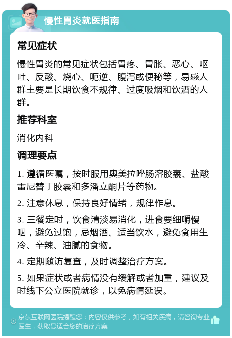 慢性胃炎就医指南 常见症状 慢性胃炎的常见症状包括胃疼、胃胀、恶心、呕吐、反酸、烧心、呃逆、腹泻或便秘等，易感人群主要是长期饮食不规律、过度吸烟和饮酒的人群。 推荐科室 消化内科 调理要点 1. 遵循医嘱，按时服用奥美拉唑肠溶胶囊、盐酸雷尼替丁胶囊和多潘立酮片等药物。 2. 注意休息，保持良好情绪，规律作息。 3. 三餐定时，饮食清淡易消化，进食要细嚼慢咽，避免过饱，忌烟酒、适当饮水，避免食用生冷、辛辣、油腻的食物。 4. 定期随访复查，及时调整治疗方案。 5. 如果症状或者病情没有缓解或者加重，建议及时线下公立医院就诊，以免病情延误。