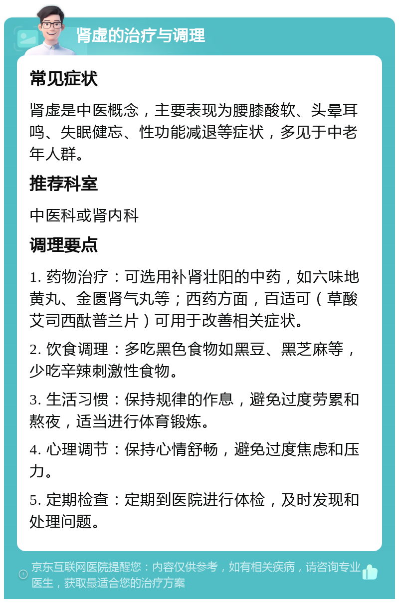 肾虚的治疗与调理 常见症状 肾虚是中医概念，主要表现为腰膝酸软、头晕耳鸣、失眠健忘、性功能减退等症状，多见于中老年人群。 推荐科室 中医科或肾内科 调理要点 1. 药物治疗：可选用补肾壮阳的中药，如六味地黄丸、金匮肾气丸等；西药方面，百适可（草酸艾司西酞普兰片）可用于改善相关症状。 2. 饮食调理：多吃黑色食物如黑豆、黑芝麻等，少吃辛辣刺激性食物。 3. 生活习惯：保持规律的作息，避免过度劳累和熬夜，适当进行体育锻炼。 4. 心理调节：保持心情舒畅，避免过度焦虑和压力。 5. 定期检查：定期到医院进行体检，及时发现和处理问题。