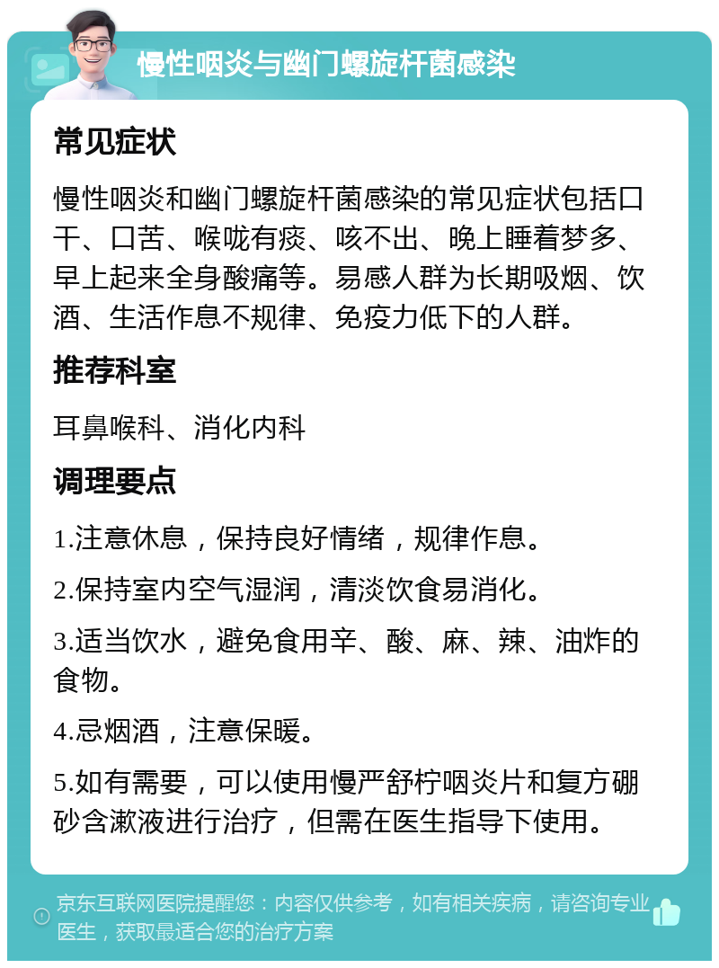 慢性咽炎与幽门螺旋杆菌感染 常见症状 慢性咽炎和幽门螺旋杆菌感染的常见症状包括口干、口苦、喉咙有痰、咳不出、晚上睡着梦多、早上起来全身酸痛等。易感人群为长期吸烟、饮酒、生活作息不规律、免疫力低下的人群。 推荐科室 耳鼻喉科、消化内科 调理要点 1.注意休息，保持良好情绪，规律作息。 2.保持室内空气湿润，清淡饮食易消化。 3.适当饮水，避免食用辛、酸、麻、辣、油炸的食物。 4.忌烟酒，注意保暖。 5.如有需要，可以使用慢严舒柠咽炎片和复方硼砂含漱液进行治疗，但需在医生指导下使用。