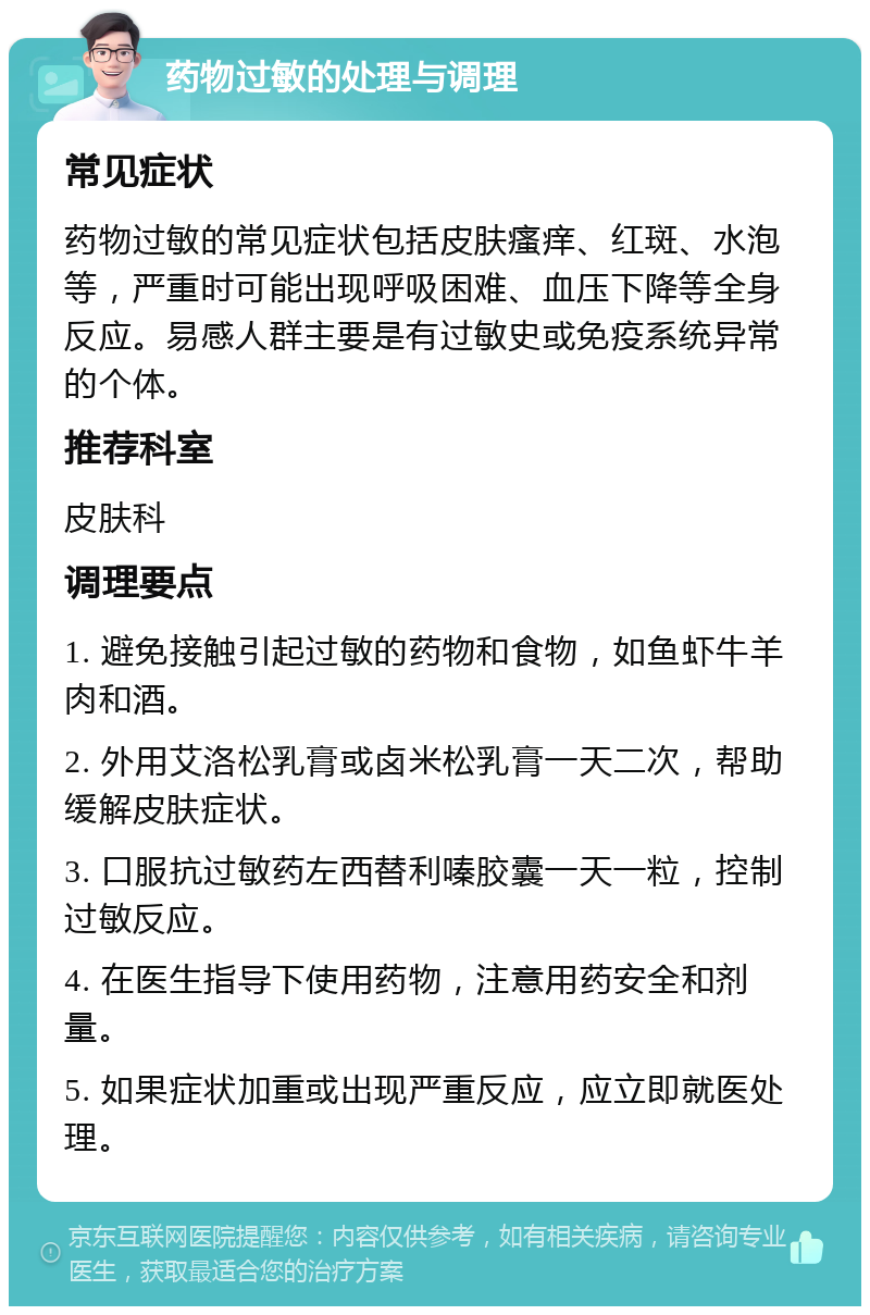 药物过敏的处理与调理 常见症状 药物过敏的常见症状包括皮肤瘙痒、红斑、水泡等，严重时可能出现呼吸困难、血压下降等全身反应。易感人群主要是有过敏史或免疫系统异常的个体。 推荐科室 皮肤科 调理要点 1. 避免接触引起过敏的药物和食物，如鱼虾牛羊肉和酒。 2. 外用艾洛松乳膏或卤米松乳膏一天二次，帮助缓解皮肤症状。 3. 口服抗过敏药左西替利嗪胶囊一天一粒，控制过敏反应。 4. 在医生指导下使用药物，注意用药安全和剂量。 5. 如果症状加重或出现严重反应，应立即就医处理。