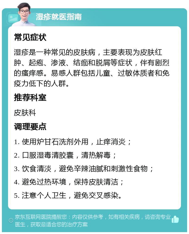 湿疹就医指南 常见症状 湿疹是一种常见的皮肤病，主要表现为皮肤红肿、起疱、渗液、结痂和脱屑等症状，伴有剧烈的瘙痒感。易感人群包括儿童、过敏体质者和免疫力低下的人群。 推荐科室 皮肤科 调理要点 1. 使用炉甘石洗剂外用，止痒消炎； 2. 口服湿毒清胶囊，清热解毒； 3. 饮食清淡，避免辛辣油腻和刺激性食物； 4. 避免过热环境，保持皮肤清洁； 5. 注意个人卫生，避免交叉感染。