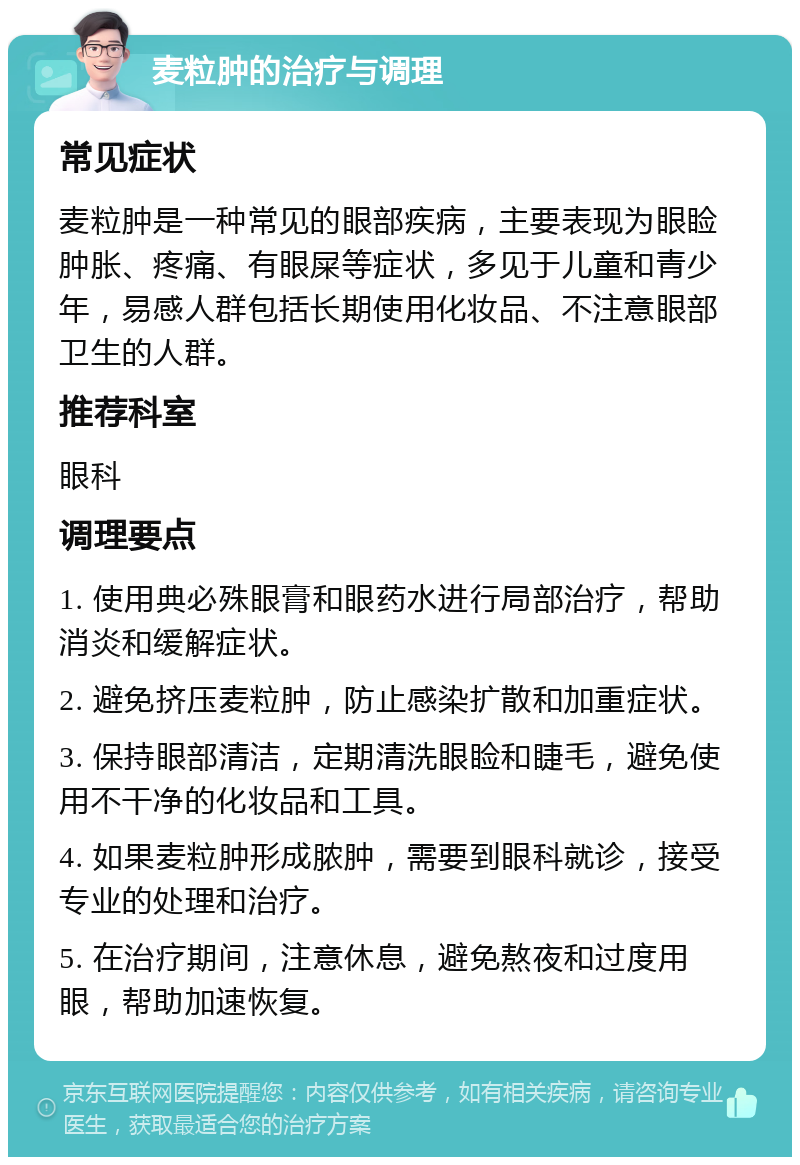 麦粒肿的治疗与调理 常见症状 麦粒肿是一种常见的眼部疾病，主要表现为眼睑肿胀、疼痛、有眼屎等症状，多见于儿童和青少年，易感人群包括长期使用化妆品、不注意眼部卫生的人群。 推荐科室 眼科 调理要点 1. 使用典必殊眼膏和眼药水进行局部治疗，帮助消炎和缓解症状。 2. 避免挤压麦粒肿，防止感染扩散和加重症状。 3. 保持眼部清洁，定期清洗眼睑和睫毛，避免使用不干净的化妆品和工具。 4. 如果麦粒肿形成脓肿，需要到眼科就诊，接受专业的处理和治疗。 5. 在治疗期间，注意休息，避免熬夜和过度用眼，帮助加速恢复。