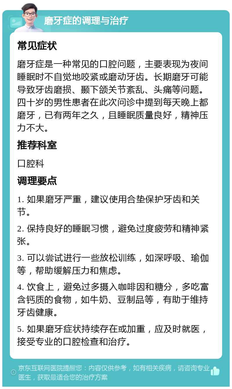 磨牙症的调理与治疗 常见症状 磨牙症是一种常见的口腔问题，主要表现为夜间睡眠时不自觉地咬紧或磨动牙齿。长期磨牙可能导致牙齿磨损、颞下颌关节紊乱、头痛等问题。四十岁的男性患者在此次问诊中提到每天晚上都磨牙，已有两年之久，且睡眠质量良好，精神压力不大。 推荐科室 口腔科 调理要点 1. 如果磨牙严重，建议使用合垫保护牙齿和关节。 2. 保持良好的睡眠习惯，避免过度疲劳和精神紧张。 3. 可以尝试进行一些放松训练，如深呼吸、瑜伽等，帮助缓解压力和焦虑。 4. 饮食上，避免过多摄入咖啡因和糖分，多吃富含钙质的食物，如牛奶、豆制品等，有助于维持牙齿健康。 5. 如果磨牙症状持续存在或加重，应及时就医，接受专业的口腔检查和治疗。