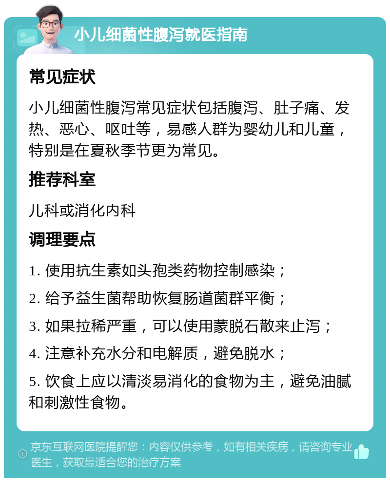 小儿细菌性腹泻就医指南 常见症状 小儿细菌性腹泻常见症状包括腹泻、肚子痛、发热、恶心、呕吐等，易感人群为婴幼儿和儿童，特别是在夏秋季节更为常见。 推荐科室 儿科或消化内科 调理要点 1. 使用抗生素如头孢类药物控制感染； 2. 给予益生菌帮助恢复肠道菌群平衡； 3. 如果拉稀严重，可以使用蒙脱石散来止泻； 4. 注意补充水分和电解质，避免脱水； 5. 饮食上应以清淡易消化的食物为主，避免油腻和刺激性食物。