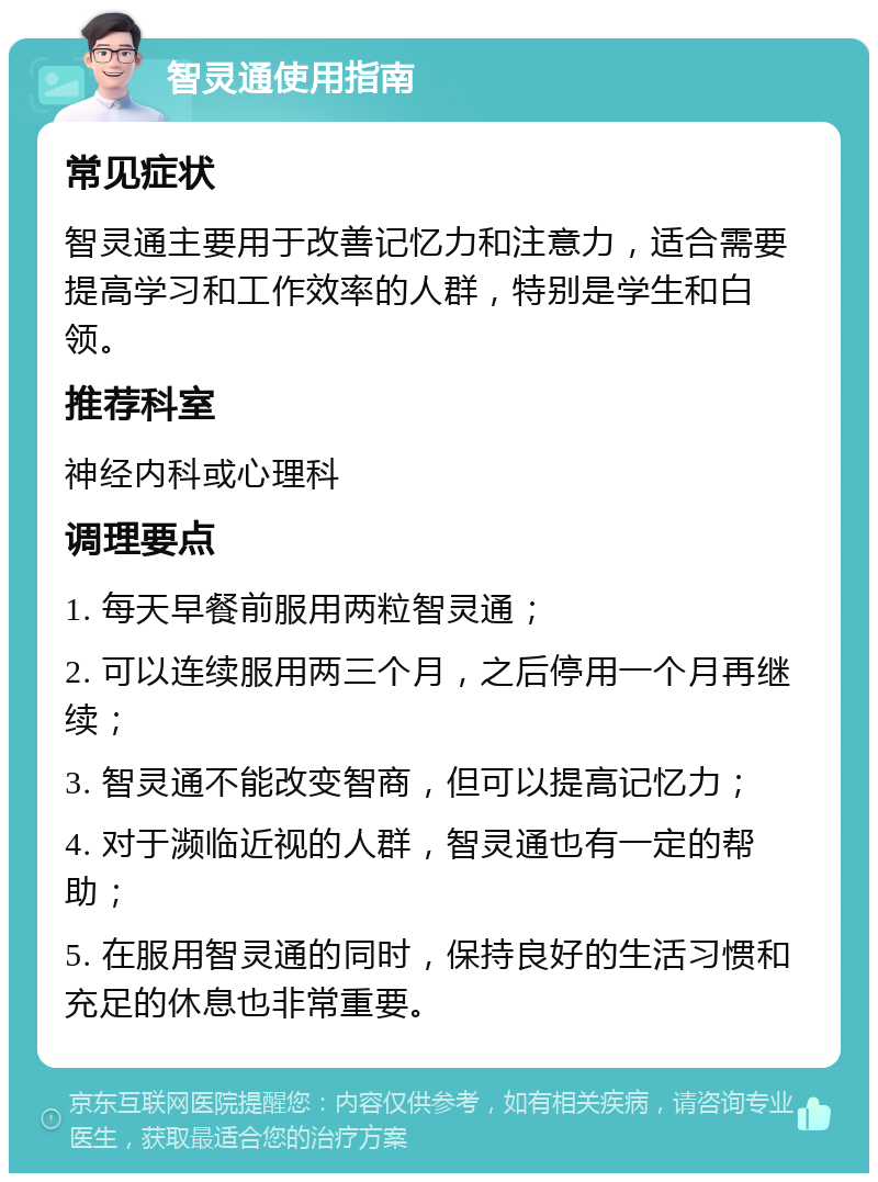 智灵通使用指南 常见症状 智灵通主要用于改善记忆力和注意力，适合需要提高学习和工作效率的人群，特别是学生和白领。 推荐科室 神经内科或心理科 调理要点 1. 每天早餐前服用两粒智灵通； 2. 可以连续服用两三个月，之后停用一个月再继续； 3. 智灵通不能改变智商，但可以提高记忆力； 4. 对于濒临近视的人群，智灵通也有一定的帮助； 5. 在服用智灵通的同时，保持良好的生活习惯和充足的休息也非常重要。