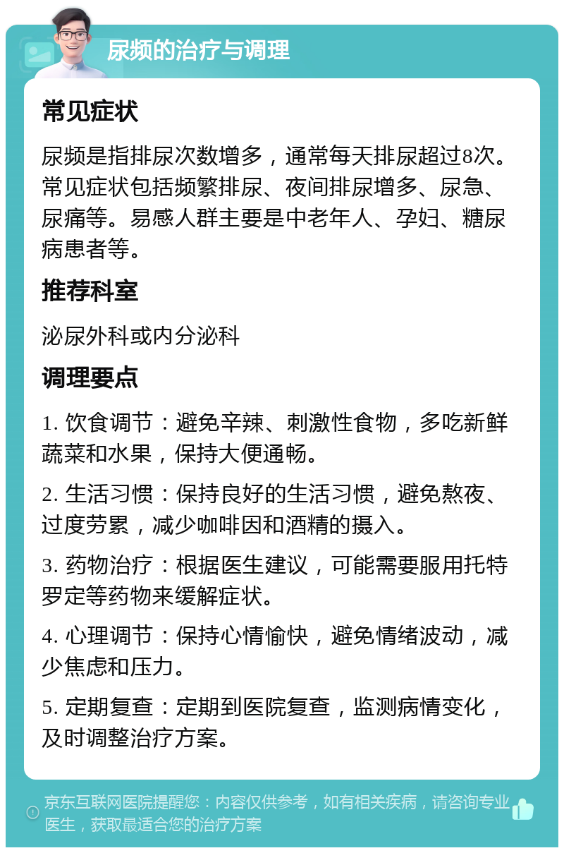 尿频的治疗与调理 常见症状 尿频是指排尿次数增多，通常每天排尿超过8次。常见症状包括频繁排尿、夜间排尿增多、尿急、尿痛等。易感人群主要是中老年人、孕妇、糖尿病患者等。 推荐科室 泌尿外科或内分泌科 调理要点 1. 饮食调节：避免辛辣、刺激性食物，多吃新鲜蔬菜和水果，保持大便通畅。 2. 生活习惯：保持良好的生活习惯，避免熬夜、过度劳累，减少咖啡因和酒精的摄入。 3. 药物治疗：根据医生建议，可能需要服用托特罗定等药物来缓解症状。 4. 心理调节：保持心情愉快，避免情绪波动，减少焦虑和压力。 5. 定期复查：定期到医院复查，监测病情变化，及时调整治疗方案。