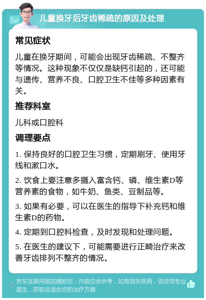 儿童换牙后牙齿稀疏的原因及处理 常见症状 儿童在换牙期间，可能会出现牙齿稀疏、不整齐等情况。这种现象不仅仅是缺钙引起的，还可能与遗传、营养不良、口腔卫生不佳等多种因素有关。 推荐科室 儿科或口腔科 调理要点 1. 保持良好的口腔卫生习惯，定期刷牙、使用牙线和漱口水。 2. 饮食上要注意多摄入富含钙、磷、维生素D等营养素的食物，如牛奶、鱼类、豆制品等。 3. 如果有必要，可以在医生的指导下补充钙和维生素D的药物。 4. 定期到口腔科检查，及时发现和处理问题。 5. 在医生的建议下，可能需要进行正畸治疗来改善牙齿排列不整齐的情况。