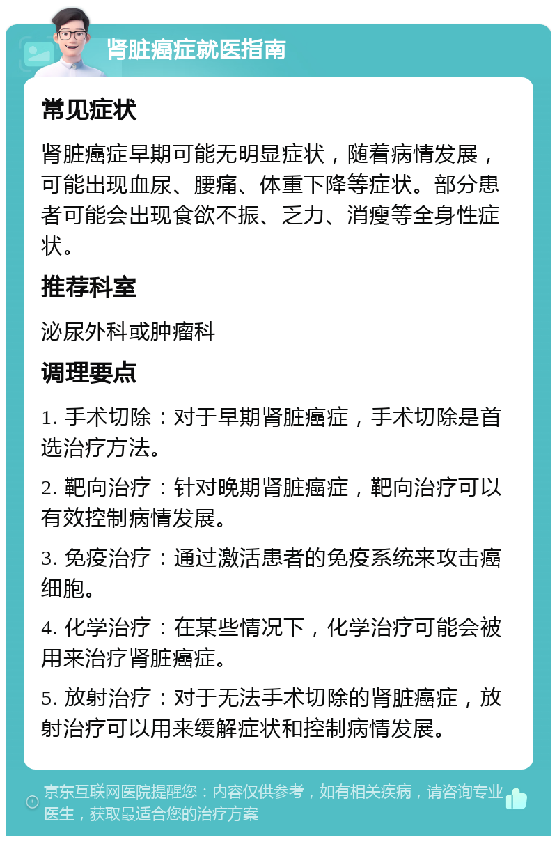 肾脏癌症就医指南 常见症状 肾脏癌症早期可能无明显症状，随着病情发展，可能出现血尿、腰痛、体重下降等症状。部分患者可能会出现食欲不振、乏力、消瘦等全身性症状。 推荐科室 泌尿外科或肿瘤科 调理要点 1. 手术切除：对于早期肾脏癌症，手术切除是首选治疗方法。 2. 靶向治疗：针对晚期肾脏癌症，靶向治疗可以有效控制病情发展。 3. 免疫治疗：通过激活患者的免疫系统来攻击癌细胞。 4. 化学治疗：在某些情况下，化学治疗可能会被用来治疗肾脏癌症。 5. 放射治疗：对于无法手术切除的肾脏癌症，放射治疗可以用来缓解症状和控制病情发展。