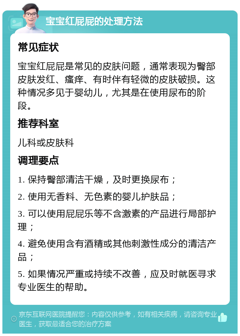 宝宝红屁屁的处理方法 常见症状 宝宝红屁屁是常见的皮肤问题，通常表现为臀部皮肤发红、瘙痒、有时伴有轻微的皮肤破损。这种情况多见于婴幼儿，尤其是在使用尿布的阶段。 推荐科室 儿科或皮肤科 调理要点 1. 保持臀部清洁干燥，及时更换尿布； 2. 使用无香料、无色素的婴儿护肤品； 3. 可以使用屁屁乐等不含激素的产品进行局部护理； 4. 避免使用含有酒精或其他刺激性成分的清洁产品； 5. 如果情况严重或持续不改善，应及时就医寻求专业医生的帮助。