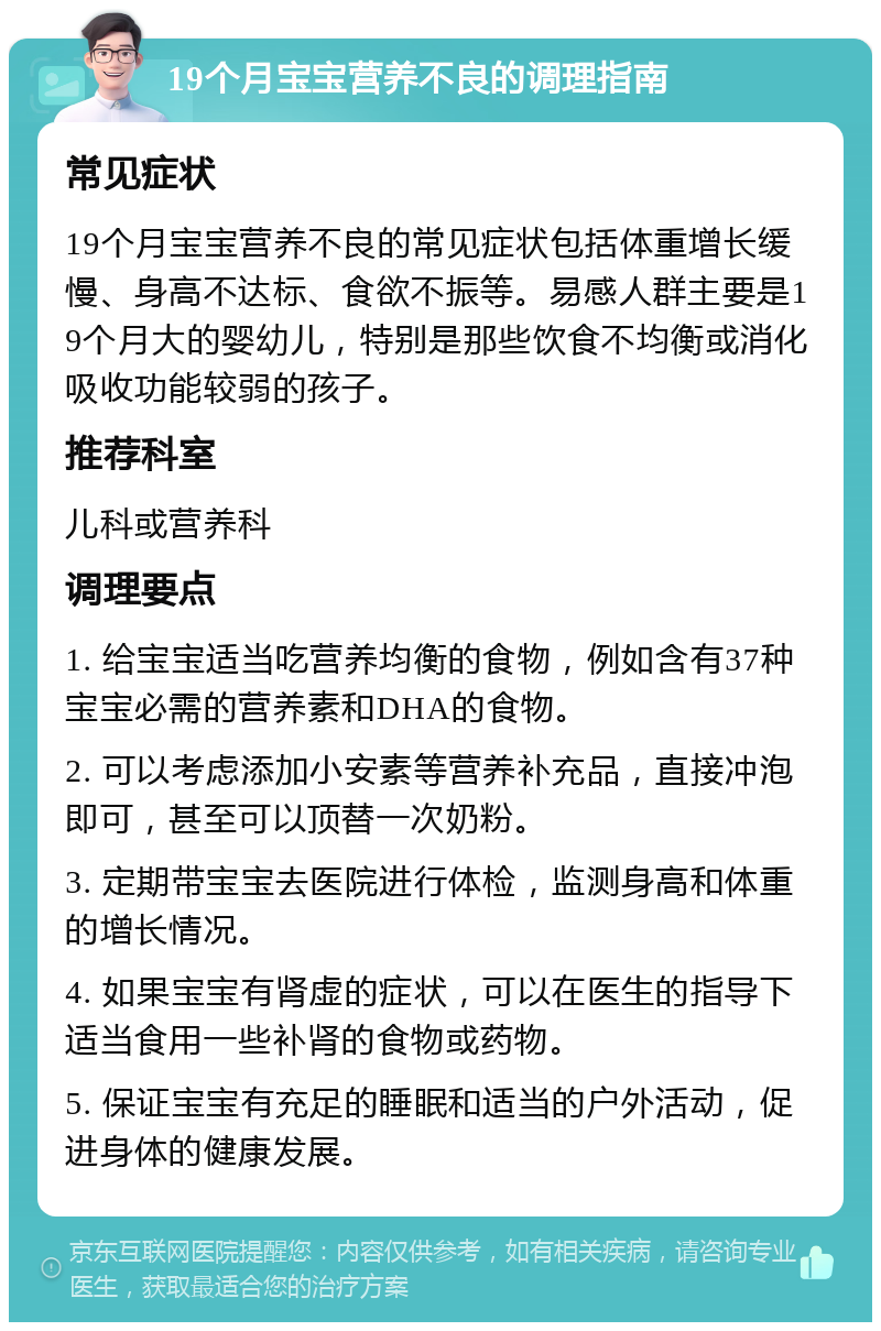 19个月宝宝营养不良的调理指南 常见症状 19个月宝宝营养不良的常见症状包括体重增长缓慢、身高不达标、食欲不振等。易感人群主要是19个月大的婴幼儿，特别是那些饮食不均衡或消化吸收功能较弱的孩子。 推荐科室 儿科或营养科 调理要点 1. 给宝宝适当吃营养均衡的食物，例如含有37种宝宝必需的营养素和DHA的食物。 2. 可以考虑添加小安素等营养补充品，直接冲泡即可，甚至可以顶替一次奶粉。 3. 定期带宝宝去医院进行体检，监测身高和体重的增长情况。 4. 如果宝宝有肾虚的症状，可以在医生的指导下适当食用一些补肾的食物或药物。 5. 保证宝宝有充足的睡眠和适当的户外活动，促进身体的健康发展。