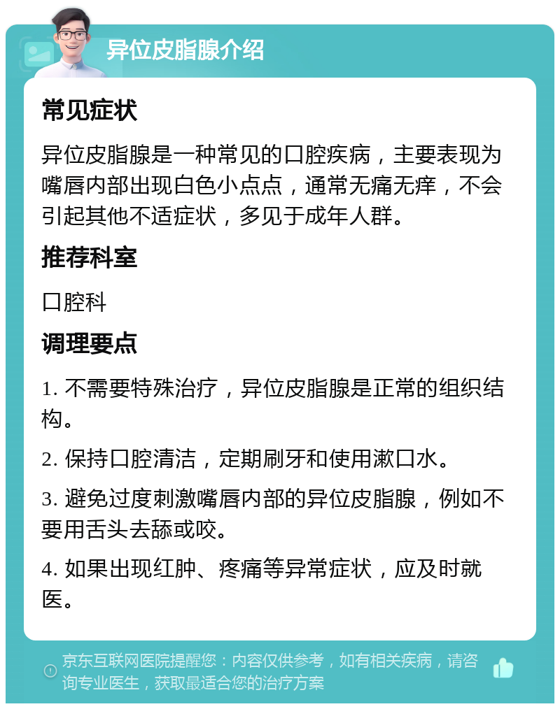 异位皮脂腺介绍 常见症状 异位皮脂腺是一种常见的口腔疾病，主要表现为嘴唇内部出现白色小点点，通常无痛无痒，不会引起其他不适症状，多见于成年人群。 推荐科室 口腔科 调理要点 1. 不需要特殊治疗，异位皮脂腺是正常的组织结构。 2. 保持口腔清洁，定期刷牙和使用漱口水。 3. 避免过度刺激嘴唇内部的异位皮脂腺，例如不要用舌头去舔或咬。 4. 如果出现红肿、疼痛等异常症状，应及时就医。