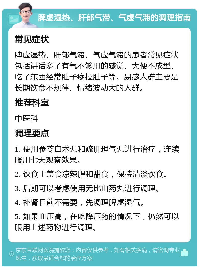 脾虚湿热、肝郁气滞、气虚气滞的调理指南 常见症状 脾虚湿热、肝郁气滞、气虚气滞的患者常见症状包括讲话多了有气不够用的感觉、大便不成型、吃了东西经常肚子疼拉肚子等。易感人群主要是长期饮食不规律、情绪波动大的人群。 推荐科室 中医科 调理要点 1. 使用参苓白术丸和疏肝理气丸进行治疗，连续服用七天观察效果。 2. 饮食上禁食凉辣腥和甜食，保持清淡饮食。 3. 后期可以考虑使用无比山药丸进行调理。 4. 补肾目前不需要，先调理脾虚湿气。 5. 如果血压高，在吃降压药的情况下，仍然可以服用上述药物进行调理。