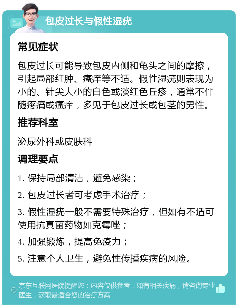 包皮过长与假性湿疣 常见症状 包皮过长可能导致包皮内侧和龟头之间的摩擦，引起局部红肿、瘙痒等不适。假性湿疣则表现为小的、针尖大小的白色或淡红色丘疹，通常不伴随疼痛或瘙痒，多见于包皮过长或包茎的男性。 推荐科室 泌尿外科或皮肤科 调理要点 1. 保持局部清洁，避免感染； 2. 包皮过长者可考虑手术治疗； 3. 假性湿疣一般不需要特殊治疗，但如有不适可使用抗真菌药物如克霉唑； 4. 加强锻炼，提高免疫力； 5. 注意个人卫生，避免性传播疾病的风险。