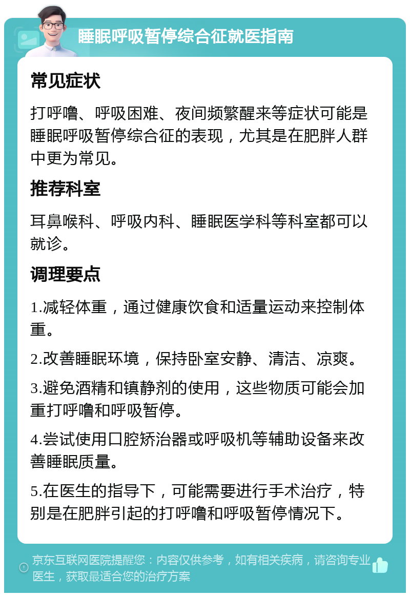 睡眠呼吸暂停综合征就医指南 常见症状 打呼噜、呼吸困难、夜间频繁醒来等症状可能是睡眠呼吸暂停综合征的表现，尤其是在肥胖人群中更为常见。 推荐科室 耳鼻喉科、呼吸内科、睡眠医学科等科室都可以就诊。 调理要点 1.减轻体重，通过健康饮食和适量运动来控制体重。 2.改善睡眠环境，保持卧室安静、清洁、凉爽。 3.避免酒精和镇静剂的使用，这些物质可能会加重打呼噜和呼吸暂停。 4.尝试使用口腔矫治器或呼吸机等辅助设备来改善睡眠质量。 5.在医生的指导下，可能需要进行手术治疗，特别是在肥胖引起的打呼噜和呼吸暂停情况下。