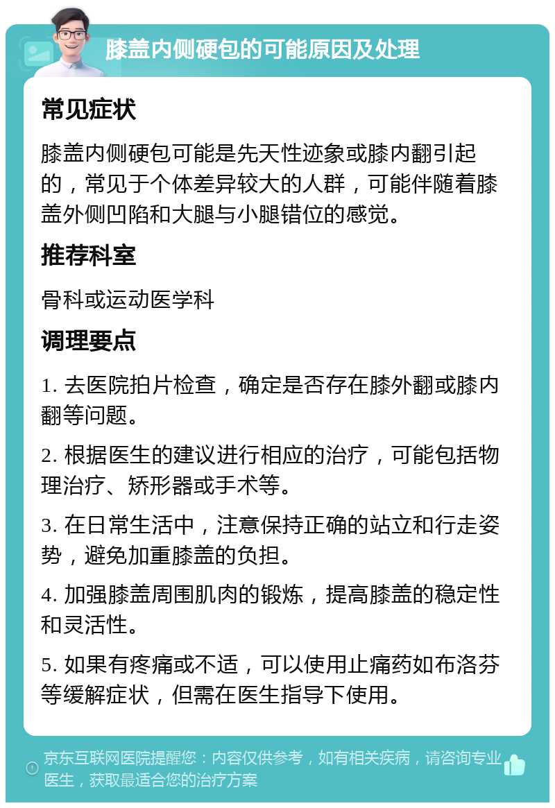 膝盖内侧硬包的可能原因及处理 常见症状 膝盖内侧硬包可能是先天性迹象或膝内翻引起的，常见于个体差异较大的人群，可能伴随着膝盖外侧凹陷和大腿与小腿错位的感觉。 推荐科室 骨科或运动医学科 调理要点 1. 去医院拍片检查，确定是否存在膝外翻或膝内翻等问题。 2. 根据医生的建议进行相应的治疗，可能包括物理治疗、矫形器或手术等。 3. 在日常生活中，注意保持正确的站立和行走姿势，避免加重膝盖的负担。 4. 加强膝盖周围肌肉的锻炼，提高膝盖的稳定性和灵活性。 5. 如果有疼痛或不适，可以使用止痛药如布洛芬等缓解症状，但需在医生指导下使用。