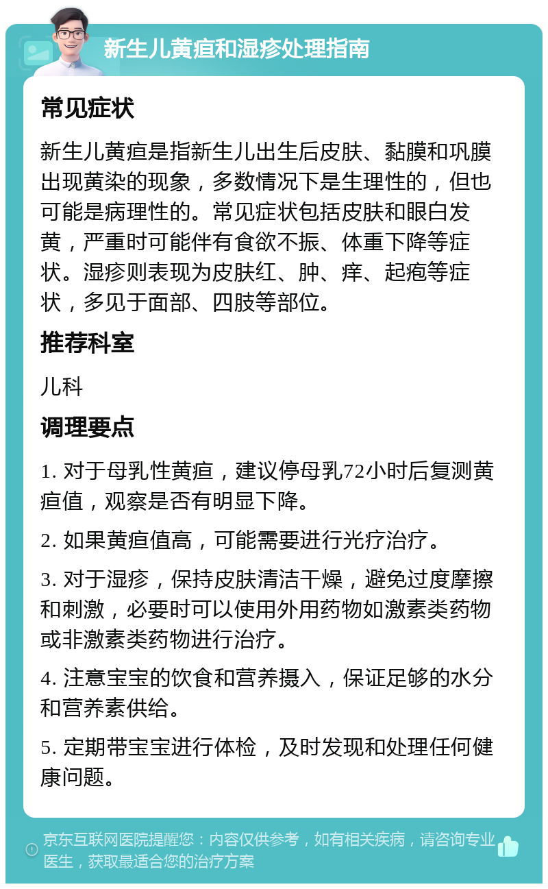 新生儿黄疸和湿疹处理指南 常见症状 新生儿黄疸是指新生儿出生后皮肤、黏膜和巩膜出现黄染的现象，多数情况下是生理性的，但也可能是病理性的。常见症状包括皮肤和眼白发黄，严重时可能伴有食欲不振、体重下降等症状。湿疹则表现为皮肤红、肿、痒、起疱等症状，多见于面部、四肢等部位。 推荐科室 儿科 调理要点 1. 对于母乳性黄疸，建议停母乳72小时后复测黄疸值，观察是否有明显下降。 2. 如果黄疸值高，可能需要进行光疗治疗。 3. 对于湿疹，保持皮肤清洁干燥，避免过度摩擦和刺激，必要时可以使用外用药物如激素类药物或非激素类药物进行治疗。 4. 注意宝宝的饮食和营养摄入，保证足够的水分和营养素供给。 5. 定期带宝宝进行体检，及时发现和处理任何健康问题。