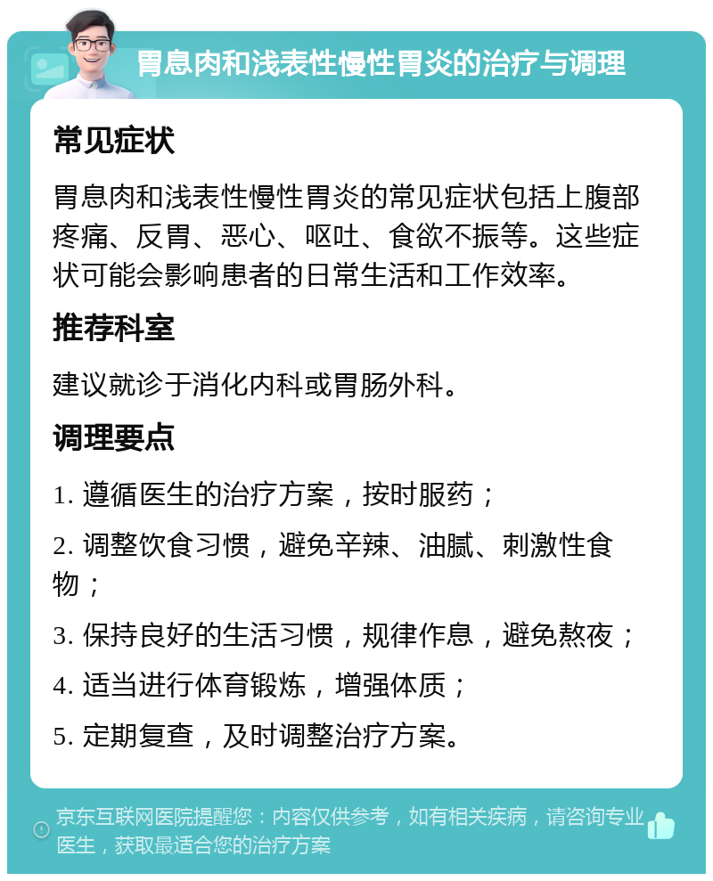 胃息肉和浅表性慢性胃炎的治疗与调理 常见症状 胃息肉和浅表性慢性胃炎的常见症状包括上腹部疼痛、反胃、恶心、呕吐、食欲不振等。这些症状可能会影响患者的日常生活和工作效率。 推荐科室 建议就诊于消化内科或胃肠外科。 调理要点 1. 遵循医生的治疗方案，按时服药； 2. 调整饮食习惯，避免辛辣、油腻、刺激性食物； 3. 保持良好的生活习惯，规律作息，避免熬夜； 4. 适当进行体育锻炼，增强体质； 5. 定期复查，及时调整治疗方案。