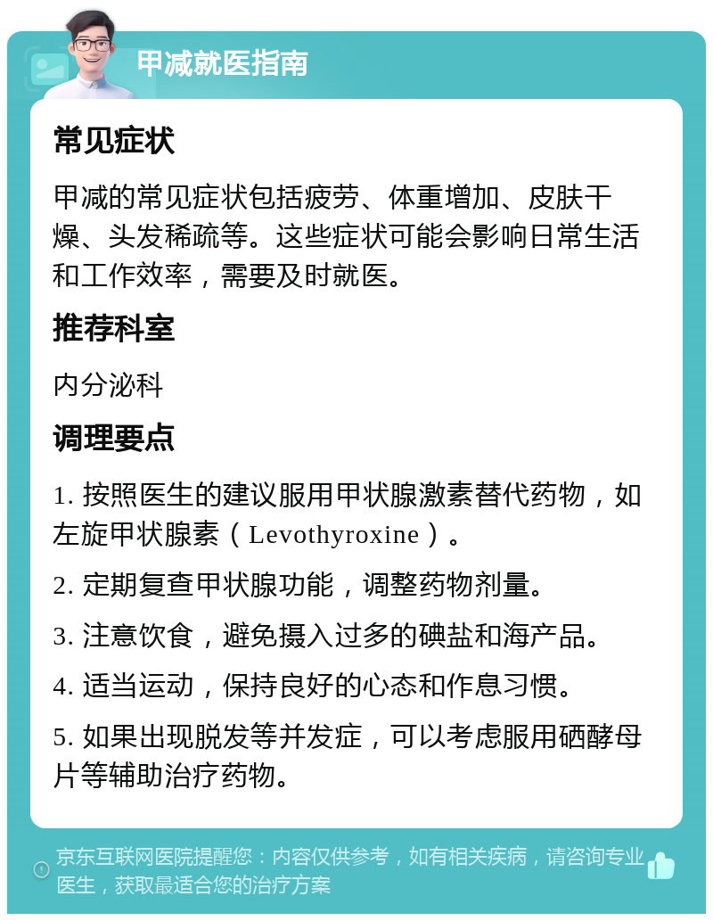 甲减就医指南 常见症状 甲减的常见症状包括疲劳、体重增加、皮肤干燥、头发稀疏等。这些症状可能会影响日常生活和工作效率，需要及时就医。 推荐科室 内分泌科 调理要点 1. 按照医生的建议服用甲状腺激素替代药物，如左旋甲状腺素（Levothyroxine）。 2. 定期复查甲状腺功能，调整药物剂量。 3. 注意饮食，避免摄入过多的碘盐和海产品。 4. 适当运动，保持良好的心态和作息习惯。 5. 如果出现脱发等并发症，可以考虑服用硒酵母片等辅助治疗药物。