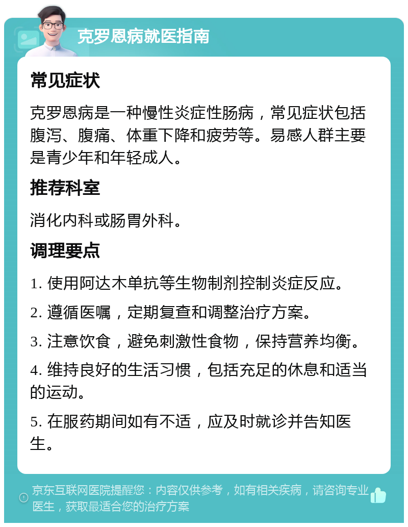 克罗恩病就医指南 常见症状 克罗恩病是一种慢性炎症性肠病，常见症状包括腹泻、腹痛、体重下降和疲劳等。易感人群主要是青少年和年轻成人。 推荐科室 消化内科或肠胃外科。 调理要点 1. 使用阿达木单抗等生物制剂控制炎症反应。 2. 遵循医嘱，定期复查和调整治疗方案。 3. 注意饮食，避免刺激性食物，保持营养均衡。 4. 维持良好的生活习惯，包括充足的休息和适当的运动。 5. 在服药期间如有不适，应及时就诊并告知医生。