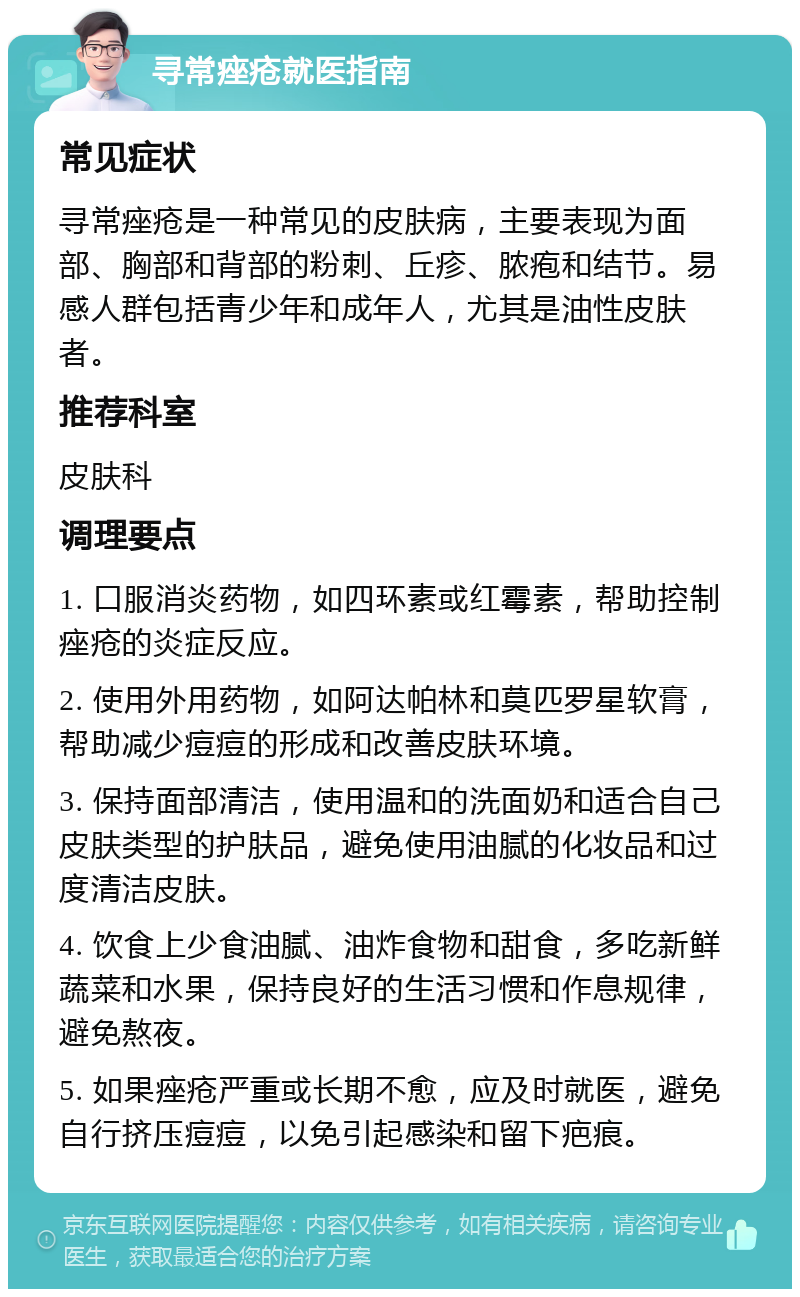 寻常痤疮就医指南 常见症状 寻常痤疮是一种常见的皮肤病，主要表现为面部、胸部和背部的粉刺、丘疹、脓疱和结节。易感人群包括青少年和成年人，尤其是油性皮肤者。 推荐科室 皮肤科 调理要点 1. 口服消炎药物，如四环素或红霉素，帮助控制痤疮的炎症反应。 2. 使用外用药物，如阿达帕林和莫匹罗星软膏，帮助减少痘痘的形成和改善皮肤环境。 3. 保持面部清洁，使用温和的洗面奶和适合自己皮肤类型的护肤品，避免使用油腻的化妆品和过度清洁皮肤。 4. 饮食上少食油腻、油炸食物和甜食，多吃新鲜蔬菜和水果，保持良好的生活习惯和作息规律，避免熬夜。 5. 如果痤疮严重或长期不愈，应及时就医，避免自行挤压痘痘，以免引起感染和留下疤痕。