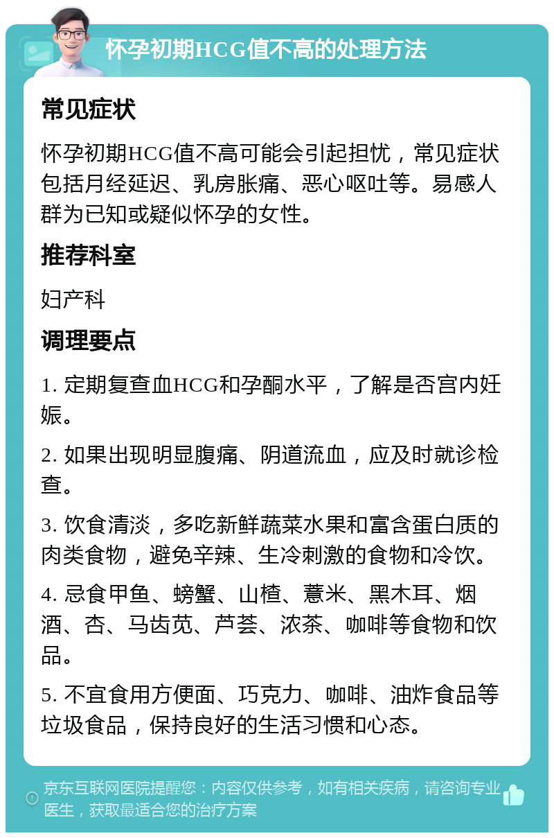 怀孕初期HCG值不高的处理方法 常见症状 怀孕初期HCG值不高可能会引起担忧，常见症状包括月经延迟、乳房胀痛、恶心呕吐等。易感人群为已知或疑似怀孕的女性。 推荐科室 妇产科 调理要点 1. 定期复查血HCG和孕酮水平，了解是否宫内妊娠。 2. 如果出现明显腹痛、阴道流血，应及时就诊检查。 3. 饮食清淡，多吃新鲜蔬菜水果和富含蛋白质的肉类食物，避免辛辣、生冷刺激的食物和冷饮。 4. 忌食甲鱼、螃蟹、山楂、薏米、黑木耳、烟酒、杏、马齿苋、芦荟、浓茶、咖啡等食物和饮品。 5. 不宜食用方便面、巧克力、咖啡、油炸食品等垃圾食品，保持良好的生活习惯和心态。