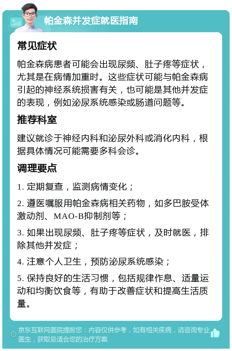 帕金森并发症就医指南 常见症状 帕金森病患者可能会出现尿频、肚子疼等症状，尤其是在病情加重时。这些症状可能与帕金森病引起的神经系统损害有关，也可能是其他并发症的表现，例如泌尿系统感染或肠道问题等。 推荐科室 建议就诊于神经内科和泌尿外科或消化内科，根据具体情况可能需要多科会诊。 调理要点 1. 定期复查，监测病情变化； 2. 遵医嘱服用帕金森病相关药物，如多巴胺受体激动剂、MAO-B抑制剂等； 3. 如果出现尿频、肚子疼等症状，及时就医，排除其他并发症； 4. 注意个人卫生，预防泌尿系统感染； 5. 保持良好的生活习惯，包括规律作息、适量运动和均衡饮食等，有助于改善症状和提高生活质量。