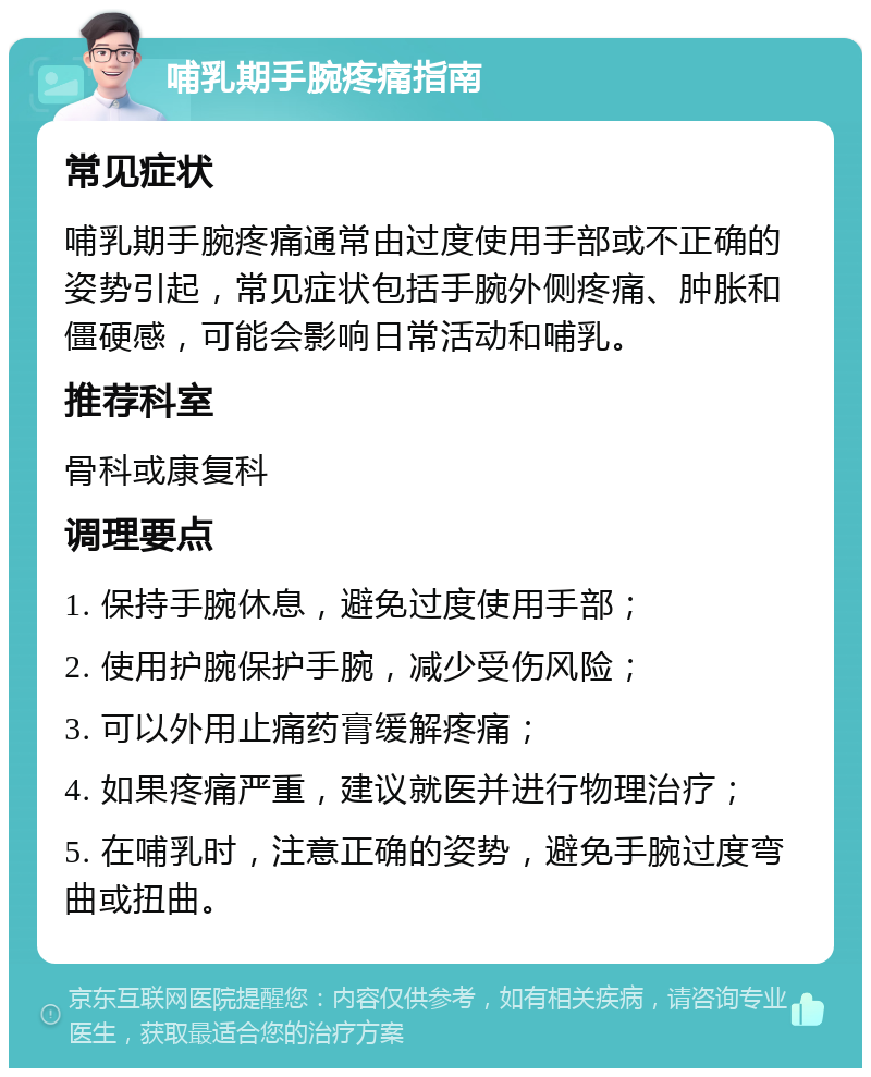 哺乳期手腕疼痛指南 常见症状 哺乳期手腕疼痛通常由过度使用手部或不正确的姿势引起，常见症状包括手腕外侧疼痛、肿胀和僵硬感，可能会影响日常活动和哺乳。 推荐科室 骨科或康复科 调理要点 1. 保持手腕休息，避免过度使用手部； 2. 使用护腕保护手腕，减少受伤风险； 3. 可以外用止痛药膏缓解疼痛； 4. 如果疼痛严重，建议就医并进行物理治疗； 5. 在哺乳时，注意正确的姿势，避免手腕过度弯曲或扭曲。