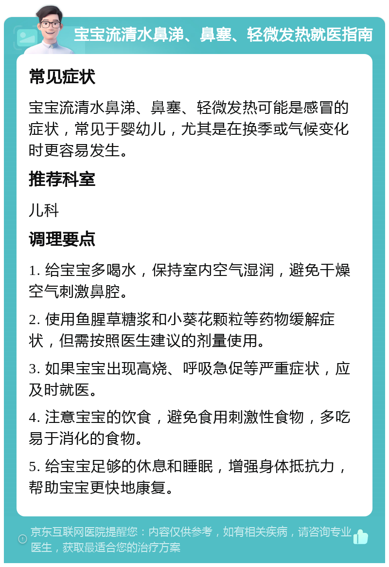 宝宝流清水鼻涕、鼻塞、轻微发热就医指南 常见症状 宝宝流清水鼻涕、鼻塞、轻微发热可能是感冒的症状，常见于婴幼儿，尤其是在换季或气候变化时更容易发生。 推荐科室 儿科 调理要点 1. 给宝宝多喝水，保持室内空气湿润，避免干燥空气刺激鼻腔。 2. 使用鱼腥草糖浆和小葵花颗粒等药物缓解症状，但需按照医生建议的剂量使用。 3. 如果宝宝出现高烧、呼吸急促等严重症状，应及时就医。 4. 注意宝宝的饮食，避免食用刺激性食物，多吃易于消化的食物。 5. 给宝宝足够的休息和睡眠，增强身体抵抗力，帮助宝宝更快地康复。