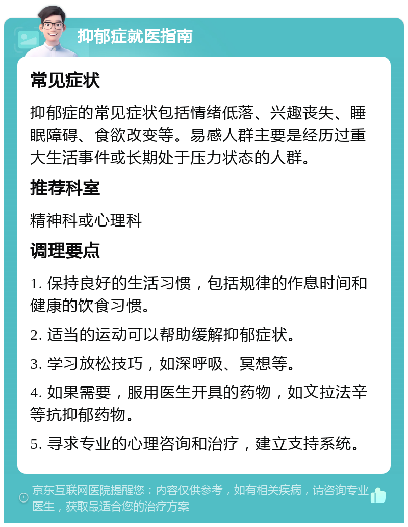 抑郁症就医指南 常见症状 抑郁症的常见症状包括情绪低落、兴趣丧失、睡眠障碍、食欲改变等。易感人群主要是经历过重大生活事件或长期处于压力状态的人群。 推荐科室 精神科或心理科 调理要点 1. 保持良好的生活习惯，包括规律的作息时间和健康的饮食习惯。 2. 适当的运动可以帮助缓解抑郁症状。 3. 学习放松技巧，如深呼吸、冥想等。 4. 如果需要，服用医生开具的药物，如文拉法辛等抗抑郁药物。 5. 寻求专业的心理咨询和治疗，建立支持系统。