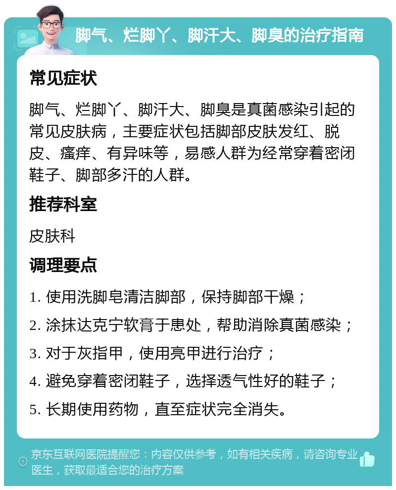 脚气、烂脚丫、脚汗大、脚臭的治疗指南 常见症状 脚气、烂脚丫、脚汗大、脚臭是真菌感染引起的常见皮肤病，主要症状包括脚部皮肤发红、脱皮、瘙痒、有异味等，易感人群为经常穿着密闭鞋子、脚部多汗的人群。 推荐科室 皮肤科 调理要点 1. 使用洗脚皂清洁脚部，保持脚部干燥； 2. 涂抹达克宁软膏于患处，帮助消除真菌感染； 3. 对于灰指甲，使用亮甲进行治疗； 4. 避免穿着密闭鞋子，选择透气性好的鞋子； 5. 长期使用药物，直至症状完全消失。