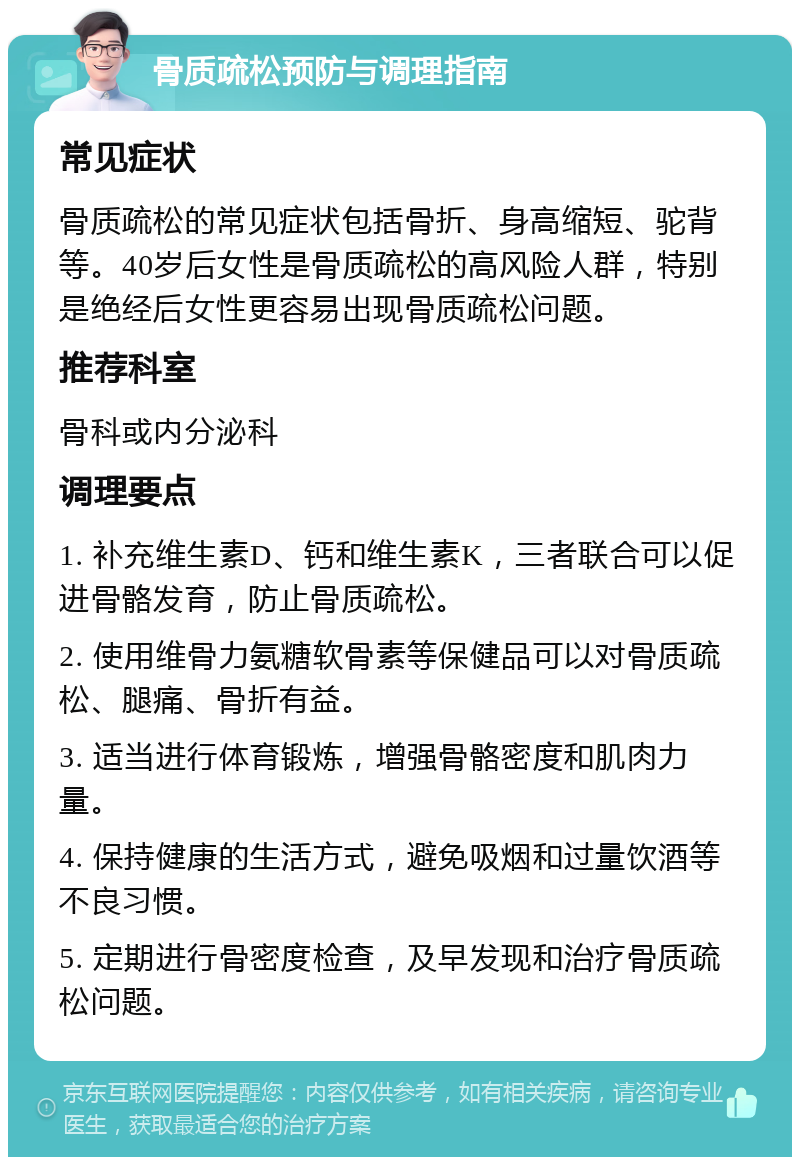 骨质疏松预防与调理指南 常见症状 骨质疏松的常见症状包括骨折、身高缩短、驼背等。40岁后女性是骨质疏松的高风险人群，特别是绝经后女性更容易出现骨质疏松问题。 推荐科室 骨科或内分泌科 调理要点 1. 补充维生素D、钙和维生素K，三者联合可以促进骨骼发育，防止骨质疏松。 2. 使用维骨力氨糖软骨素等保健品可以对骨质疏松、腿痛、骨折有益。 3. 适当进行体育锻炼，增强骨骼密度和肌肉力量。 4. 保持健康的生活方式，避免吸烟和过量饮酒等不良习惯。 5. 定期进行骨密度检查，及早发现和治疗骨质疏松问题。